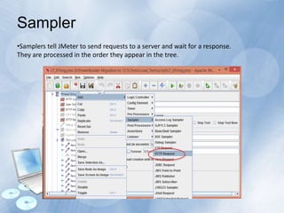 •Samplers tell JMeter to send requests to a server and wait for a response.
They are processed in the order they appear in the tree.
Sampler
 