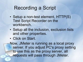 Recording a Script
• Setup a non-test element, HTTP(S)
Test Script Recorder on the
workbench.
• Setup all the inclusion, exclusion lists
and other properties.
• Click on Start.
Now, JMeter is running as a local proxy
server. If you adjust PC's proxy setting
to use this as the proxy server, all
requests will pass through JMeter.
 