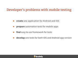 Developer’s problems with mobile testing
● create one application for Android and iOS
● prepare automation tests for mobile apps
● find easy to use framework for tests
● develop one tests for both iOS and Android app version
 