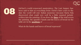 08
DaVinci’s world-renowned masterpiece, The Last Supper, has
been said to hint at everything from Christ’s later years to the
date the world will end. Italian musician Giovanni Maria Pala
discovered what could very well be a little musical melody
written into the painting. If you draw the lines of the staff across
the painting, the apostles’ hands and the loaves of bread on the
table are in the positions of _________.
What do the hands and loaves of bread represent?
 