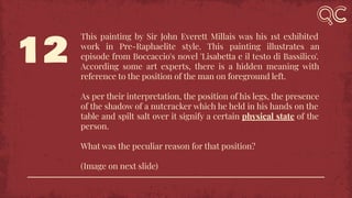 12
This painting by Sir John Everett Millais was his 1st exhibited
work in Pre-Raphaelite style. This painting illustrates an
episode from Boccaccio's novel 'Lisabetta e il testo di Bassilico'.
According some art experts, there is a hidden meaning with
reference to the position of the man on foreground left.
As per their interpretation, the position of his legs, the presence
of the shadow of a nutcracker which he held in his hands on the
table and spilt salt over it signify a certain physical state of the
person.
What was the peculiar reason for that position?
(Image on next slide)
 