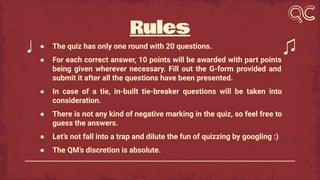 Rules
● The quiz has only one round with 20 questions.
● For each correct answer, 10 points will be awarded with part points
being given wherever necessary. Fill out the G-form provided and
submit it after all the questions have been presented.
● In case of a tie, in-built tie-breaker questions will be taken into
consideration.
● There is not any kind of negative marking in the quiz, so feel free to
guess the answers.
● Let’s not fall into a trap and dilute the fun of quizzing by googling :)
● The QM’s discretion is absolute.
 