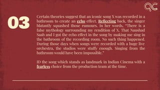 03
Certain theories suggest that an iconic song X was recorded in a
bathroom to create an echo effect. Reﬂecting back, the singer
blatantly squashed those rumours. In her words, “There is a
false mythology surrounding my rendition of X. That Naushad
Saab and I got the echo effect in the song by making me sing in
the bathroom of the recording room. No such thing happened.
During those days when songs were recorded with a huge live
orchestra, the studios were stuffy enough. Singing from the
bathroom would have been impossible.”
ID the song which stands as landmark in Indian Cinema with a
fearless choice from the production team at the time.
 