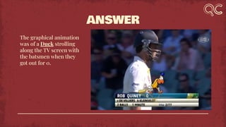 ANSWER
The graphical animation
was of a Duck strolling
along the TV screen with
the batsmen when they
got out for 0.
 