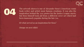 04
The artwork shown is one of Alexander Ross's (American comic
book writer and artist) most famous creations. It was also the
inspiration behind the 2017 poster for the Justice League movie.
But Ross himself took aid from a different cover art which had
been immensely popular during the late 70s.
ID what served as an inspiration for Ross?
(Image on next slide)
 