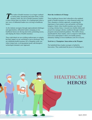 he realm of health insurance is no longer conﬁned
Tto sterile policy documents and claim forms. In this
dynamic realm, the role of health insurance leaders
is more critical than ever before. It's a battleground where a
new wave of inﬂuential leaders are evolving as healthcare
heroes.
As the industry navigates through unprecedented challenges
and opportunities, inﬂuential leaders emerging as true
healthcare heroes are driving innovation, promoting access,
and shaping the future of health insurance.
These individuals are not wielding stethoscopes or scalpels,
but their impact on our well-being is just as profound. They
are redeﬁning health insurance for a changing world, one
where rising costs, evolving patient needs, and disruptive
technologies demand a new approach.
Healthcare
Heroes
Meet the Architects of Change
These healthcare heroes don't subscribe to the outdated
model of health insurance as a mere ﬁnancial safety net.
They champion a holistic approach, recognizing the
importance of preventative care and patient well-being.
Imagine a future where health insurance goes beyond
covering a broken bone; it incentivizes healthy habits and
proactively manages chronic conditions through wellness
programs and personalized guidance. This shift in focus,
spearheaded by these leaders, aims to empower individuals
to be active participants in their own health journey,
ultimately leading to lower healthcare costs for everyone.
Tech-Savvy Champions: Innovation as the Weapon
The battleﬁeld these leaders navigate is fuelled by
innovation. They understand the power of technology to
April, 2024
 