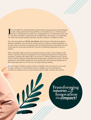 n an era deﬁned by rapid technological advancements, being passionate about technology
Iis akin to being captivated by the possibilities of a boundless universe. Technology has
become an integral part of our daily lives, reshaping the way we communicate, work, and
live. For those who harbor a deep passion for the digital realm, the journey is an exhilarating
one, ﬁlled with constant learning, innovation, and the excitement of a digital revolution.
One such tech enthusiast is Myrtle Anne Ramos. Her fascination with technology ignited
during her childhood, when her innate curiosity led her to explore its endless possibilities. As
she grew older, her passion for technology only intensiﬁed, becoming an unyielding force that
would shape her career path and lead her to become a trailblazing entrepreneur in the tech
industry.
With a remarkable eight-year stint as a technical and sales executive in the corporate world,
Myrtle’s experience became the foundation for her entrepreneurial aspirations. Working with
prestigious companies like Apple EMEA, she served as a Technical Support Advisor, solving
clients’ technical challenges and guiding them through Apple’s products and services. This role
provided her with valuable insights into client requirements and the profound signiﬁcance of
delivering impeccable service in the ever-evolving technology industry.
The next chapter in Myrtle’s journey took her to Godaddy, where she thrived as an Account
Executive and later as a Senior Quality Analyst at Support.com. Her commitment to
excellence in customer service was unwavering, and she sought to enhance the customer
Transforming
Industries
with
Innovation
andImpact!
 