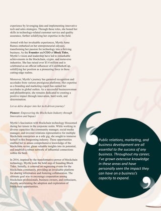 Myr
Myr
experience by leveraging data and implementing innovative
tech and sales strategies. Through these roles, she honed her
skills in technology-related customer service and quality
assurance, further solidifying her expertise in the ﬁeld.
Armed with her invaluable experiences, Myrtle Anne
Ramos embarked on her entrepreneurial odyssey,
transforming her passion for technology into a thriving
business. As the Founder and CEO of Block Tides,
Myrtle’s vision and leadership have led to remarkable
achievements in the blockchain, crypto, and metaverse
industries. She has raised over $5.4 million and is
celebrated as an oﬃcial inﬂuencer of CoinMarketCap,
solidifying her position as a pioneering force in these
cutting-edge realms.
Moreover, Myrtle’s journey has garnered recognition and
accolades from various prestigious platforms. Her expertise
as a branding and marketing expert has earned her
accolades in global outlets. As a successful businesswoman
and philanthropist, she remains dedicated to creating a
positive impact through innovation, hard work, and
determination.
Let us delve deeper into her tech-driven journey!
Pioneer: Empowering the Blockchain Industry through
Innovation and Impact
Myrtle’s fascination with blockchain technology blossomed
during her tenure in the corporate realm. While working in
diverse capacities like community manager, social media
manager, and investor relations representative for multiple
blockchain enterprises as a side gig, she sought to immerse
herself in this burgeoning industry. These opportunities
enabled her to amass comprehensive knowledge of the
blockchain sector, glean valuable insights into its potential,
and establish a robust network of inﬂuential connections
within the ﬁeld.
In 2016, inspired by the transformative power of blockchain
technology, Myrtle took the bold step of founding Block
Tides. Initially, it centered on organizing events for the
blockchain community, providing an invaluable platform
for sharing information and fostering collaboration. The
ultimate goal was to encourage cooperation among
blockchain professionals, business owners, and enthusiasts,
thereby accelerating the adoption and exploration of
blockchain opportunities.
Public rela ons, marke ng, and
business development are all
essen al to the success of any
business. Throughout my career,
I’ve grown extensive knowledge
in these areas and have
personally seen the impact they
can have on a business’s
capacity to expand.
 