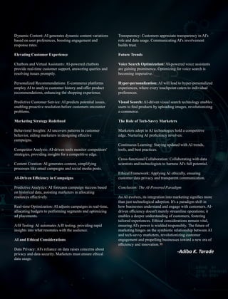 Transparency: Customers appreciate transparency in AI's
role and data usage. Communicating AI's involvement
builds trust.
Future Trends
Voice Search Optimization: AI-powered voice assistants
are gaining prominence. Optimizing for voice search is
becoming imperative.
Hyper-personalization: AI will lead to hyper-personalized
experiences, where every touchpoint caters to individual
preferences.
Visual Search: AI-driven visual search technology enables
users to ﬁnd products by uploading images, revolutionizing
e-commerce.
The Role of Tech-Savvy Marketers
Marketers adept in AI technologies hold a competitive
edge. Nurturing AI proﬁciency involves:
Continuous Learning: Staying updated with AI trends,
tools, and best practices.
Cross-functional Collaboration: Collaborating with data
scientists and technologists to harness AI's full potential.
Ethical Framework: Applying AI ethically, ensuring
customer data privacy and transparent communication.
Conclusion: The AI-Powered Paradigm
As AI evolves, its integration into marketing signiﬁes more
than just technological adoption. It's a paradigm shift in
how businesses understand and engage with customers. AI-
driven eﬃciency doesn't merely streamline operations; it
enables a deeper understanding of customers, fostering
tailored experiences. Ethical considerations remain vital,
ensuring AI's power is wielded responsibly. The future of
marketing hinges on the symbiotic relationship between AI
and tech-savvy marketers, revolutionizing customer
engagement and propelling businesses toward a new era of
eﬃciency and innovation.
Dynamic Content: AI generates dynamic content variations
based on user preferences, boosting engagement and
response rates.
Elevating Customer Experience
Chatbots and Virtual Assistants: AI-powered chatbots
provide real-time customer support, answering queries and
resolving issues promptly.
Personalized Recommendations: E-commerce platforms
employ AI to analyze customer history and oﬀer product
recommendations, enhancing the shopping experience.
Predictive Customer Service: AI predicts potential issues,
enabling proactive resolution before customers encounter
problems.
Marketing Strategy Redeﬁned
Behavioral Insights: AI uncovers patterns in customer
behavior, aiding marketers in designing eﬀective
campaigns.
Competitor Analysis: AI-driven tools monitor competitors'
strategies, providing insights for a competitive edge.
Content Creation: AI generates content, simplifying
processes like email campaigns and social media posts.
AI-Driven Eﬃciency in Campaigns
Predictive Analytics: AI forecasts campaign success based
on historical data, assisting marketers in allocating
resources eﬀectively.
Real-time Optimization: AI adjusts campaigns in real-time,
allocating budgets to performing segments and optimizing
ad placements.
A/B Testing: AI automates A/B testing, providing rapid
insights into what resonates with the audience.
AI and Ethical Considerations
Data Privacy: AI's reliance on data raises concerns about
privacy and data security. Marketers must ensure ethical
data usage.
 