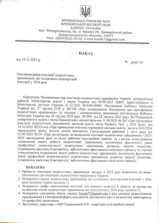 КРИВОРІЗЬКА ГІМНАЗІЯ Nº72
КРИВОРІЗЬКОЇ МІСЬКОЇ РАДИ
ЄДРПОУ 33416402
вул. Катеринівська, 8а, м. Кривий Ріг, Криворізький район
Дніпропетровська область, 50071
тел. 38(097)555-35-02, e-mail kscola72@gmail.com
НАКАЗ
від 19.12.2023 р.
Nº 398 -оД
Про проведення атестації педагогічних
працівників, які підлягають позачерговій
атестації у 2024 році
Керуючись Положенням про атестацію педагогічних працівників України,
наказом Міністерства освіти і науки України від 09.09.2022 Nº805, зареєстрованим в
Міністерстві юстиції України 21.12.2022 Nº1649/38985, Постановою Кабінету Міністрів
України від 27 грудня 2018 р. Nº1190 «Про затвердження Положення про сертифікацію
педагогічних працівників» (із змінами і доповненнями, внесеними постановами Кабінету
Міністрів України від 24 грудня 2019 року Nº1094, від 28 лютого 2023 року Nº170)наказами
департаменту освіти і науки Криворізької міської ради від 31.08.2023 Nº 267 «Про проведення
атестації педагогічних працівників закладів освіти міста Кривого Pory у 2024 році», від
10.10.2023 Nº233-ктр «Про проведення атестації керівників закладів освіти міста в 2023/2024
навчальному році», відділу освіти виконкому Саксаганської районної у місті
ради від
01.09.2023 Nº134 «Про організацію та проведення атестації педагогічних працівників у
2024 навчальному році та склад районної атестаційної комісії» та з метою стимулювання
підвищення якості роботи педагогічних працівників, визначення фактичного
рівня
професійної компетентності педагогічних працівників, розвитку творчої ініціативи,
підвищення престижу й авторитету, забезпечення ефективності освітнього процесу та з метою
стимулювання підвищення якості роботи педагогічних працівників, визначення фактичного
рівня професійної компетентності педагогічних працівників, розвитку творчої ініціативи,
підвищення престижу й авторитету, забезпечення ефективності освітнього процесу,
НАКАЗУЮ:
1. Провести атестацію педагогічних працівників закладу в 2024 році відповідно до вимог
Положення про атестацію педагогічних працівників України.
2. Затвердити список педагогічних працівників які підлягають позачерговій атестації у 2024
році комісією І рівня (додаток 1).
3. Затвердити графік проходження атестації для кожного педагога й довести до відома під
особистий підпис педагогічних працівників які атестуються у 2024 році (додаток
4. Затвердити електронну пошту закладу kscola72@gmail.com у разі подання педагогічними
працівниками в електронній формі документів, що свідчать про їх педагогічну майстерність
та професійні досягнення.
5. Заступнику директора з НВР Євдокимовій Н.В., секретарю атестаційної комісії:
 