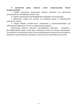 11
У проведенні уроку вчитель може застосовувати такий
інструментарій:
1. Google документи, презентації, таблиці, малюнки: для організації
спільної роботи, обговорення певної теми.
2. Сервіси проведення відеоконференцій, вебінарів для відеоуроків.
3. Віртуальні дошки для доступу до матеріалів уроку та забезпечення
зворотного зв’язку.
4. Google Форми, онлайн-тести, опитування в групах/месенджері для
забезпечення зворотного зв’язку та проведення контролю.
Організація якісного масового дистанційного навчання – складний і
багатофакторний процес, який зараз знаходиться лише на початку становлення.
Але кропітка систематична робота щодо впровадження технологій дистанційного
навчання в освітній процес допоможе згодом досягти позитивних результатів.
 