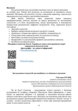 22
Висновки
На сьогоднішній день дистанційне навчання стало не просто можливим,
це потреба часу. Раніше його розуміли, як доповнення до звичайного очного
навчання. Обставини, які склалися у зв’язку з введенням карантину, змусили всіх
переосмислити сенс поняття «дистанційне навчання».
Щоб пройти безболісно через непростий період швидкого
переформатування, вчителю важливо не просто розумітися на дистанційних
технологіях, а й бути медіаграмотним, вільно орієнтуватися в можливостях
використання різноманітних цифрових інструментів. Тому, корисними будуть
такі поради:
 Занотуйте стратегію.
 Виберіть найзручніший інструмент взаємодії з учнями.
 Домовтесь із учнями про правила та deadline і дотримуйтесь їх.
 Стимулюйте своїх першокласників, не скупіться на похвалу.
 Пам’ятайте, що живе спілкування мотивує.
 Відпрацюйте та удосконалюйте формати дистанційного навчання.
 Не бійтеся експериментувати.
Мандрівка планетою Земля. Українська мова в інтегрованому курсі:
опрацьовую візуальні медіа
(фотографія – як джерело інформації)
- Електронний ресурс.
- Конспект уроку.
Застосування технологій дистанційного та змішаного навчання
Світлана ГРУЗІН,
вчитель початкових класів
опорного навчального закладу «Суботцівська загальноосвітня
школа І-ІІІ ступенів» Суботцівської сільської ради
Кропивницького району Кіровоградської області
Як це було? Спочатку – налагодження тісного контакту з батьками
(спілкування по телефону, створення Viber-групи, обмін інформацією…) тощо.
Однак, на практичні завдання і їх перевірку (з письмовим аналізом роботи
кожного учня) йшло дуже багато часу. Зрозуміло, що відповідно дуже багато часу
на виконання завдань і рекомендацій змушені були витрачати і батьки з дітьми. А
головне – це було недостатньо ефективним з точки зору засвоєння програмових
вимог та мети самого вчителя.
 