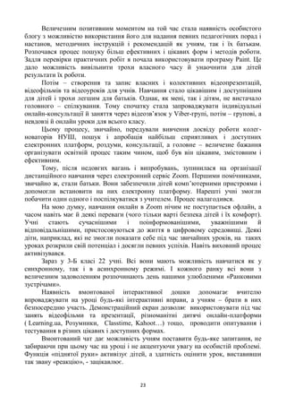 23
Величезним позитивним моментом на той час стала наявність особистого
блогу з можливістю використання його для надання певних педагогічних порад і
настанов, методичних інструкцій і рекомендацій як учням, так і їх батькам.
Розпочався процес пошуку більш ефективних і цікавих форм і методів роботи.
Задля перевірки практичних робіт я почала використовувати програму Paint. Це
дало можливість вивільнити трохи власного часу й унаочнити для дітей
результати їх роботи.
Потім – створення та запис власних і колективних відеопрезентацій,
відеофільмів та відеоуроків для учнів. Навчання стало цікавішим і доступнішим
для дітей і трохи легшим для батьків. Однак, як мені, так і дітям, не вистачало
головного – спілкування. Тому спочатку стала запроваджувати індивідуальні
онлайн-консультації й заняття через відеозв’язок у Viber-групі, потім – групові, а
невдовзі й онлайн уроки для всього класу.
Цьому процесу, звичайно, передували вивчення досвіду роботи колег-
новаторів НУШ, пошук і апробація найбільш сприятливих і доступних
електронних платформ, роздуми, консультації, а головне – величезне бажання
організувати освітній процес таким чином, щоб був він цікавим, змістовним і
ефективним.
Тому, після недовгих вагань і випробувань, зупинилася на організації
дистанційного навчання через електронний сервіс Zoom. Першими помічниками,
звичайно ж, стали батьки. Вони забезпечили дітей комп’ютерними пристроями і
допомогли встановити на них електронну платформу. Нарешті учні змогли
побачити один одного і поспілкуватися з учителем. Процес налагодився.
На мою думку, навчання онлайн в Zoom нічим не поступається офлайн, а
часом навіть має й деякі переваги (чого тільки варті безпека дітей і їх комфорт).
Учні стають сучаснішими і поінформованішими, уважнішими й
відповідальнішими, пристосовуються до життя в цифровому середовищі. Деякі
діти, наприклад, які не змогли показати себе під час звичайних уроків, на таких
уроках розкрили свій потенціал і досягли певних успіхів. Навіть виховний процес
активізувався.
Зараз у 3-Б класі 22 учні. Всі вони мають можливість навчатися як у
синхронному, так і в асинхронному режимі. І кожного ранку всі вони з
величезним задоволенням розпочинають день нашими улюбленими «Ранковими
зустрічами».
Наявність вмонтованої інтерактивної дошки допомагає вчителю
впроваджувати на уроці будь-які інтерактивні вправи, а учням – брати в них
безпосередню участь. Демонстраційний екран дозволяє використовувати під час
занять відеофільми та презентації, різноманітні дитячі онлайн-платформи
( Learning.ua, Розумники, Classtime, Kahoot…) тощо, проводити опитування і
тестування в різних цікавих і доступних формах.
Вмонтований чат дає можливість учням поставити будь-яке запитання, не
забираючи при цьому час на уроці і не акцентуючи увагу на особистій проблемі.
Функція «піднятої руки» активізує дітей, а здатність оцінити урок, виставивши
так звану «реакцію», - зацікавлює.
 