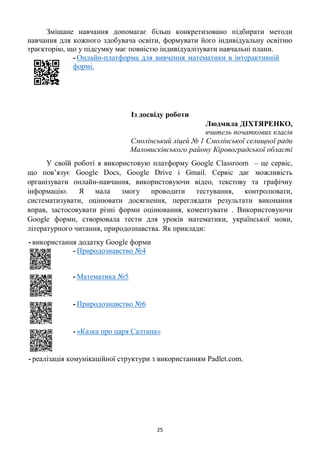 25
Змішане навчання допомагає більш конкретизовано підбирати методи
навчання для кожного здобувача освіти, формувати його індивідуальну освітню
траєкторію, що у підсумку має повністю індивідуалізувати навчальні плани.
- Онлайн-платформа для вивчення математики в інтерактивній
формі.
Із досвіду роботи
Людмила ДІХТЯРЕНКО,
вчитель початкових класів
Смолінський ліцей № 1 Смолінської селищної ради
Маловисківського району Кіровоградської області
У своїй роботі я використовую платформу Google Classroom – це сервіс,
що пов’язує Google Docs, Google Drive і Gmail. Сервіс дає можливість
організувати онлайн-навчання, використовуючи відео, текстову та графічну
інформацію. Я мала змогу проводити тестування, контролювати,
систематизувати, оцінювати досягнення, переглядати результати виконання
вправ, застосовувати різні форми оцінювання, коментувати . Використовуючи
Google форми, створювала тести для уроків математики, української мови,
літературного читання, природознавства. Як приклади:
- використання додатку Google форми
- Природознавство №4
- Математика №5
- Природознавство №6
- «Казка про царя Салтана»
- реалізація комунікаційної структури з використанням Padlet.com.
 