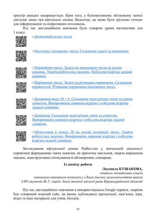 27
простір швидко захаращується. Крім того, у безкоштовному обліковому записі
доступні лише три віртуальні дошки. Водночас, це може бути зручною точкою
для інформування та оперативних оголошень.
Під час дистанційного навчання були створені уроки математики для
1 класу.
- Десятковий склад числа
- Наступне і попереднє числа. Складання задачі за малюнком.
- Порівняння чисел. Задачі на зменшення числа на кілька
одиниць. Творча робота над задачею. Побудова відрізка заданої
довжини.
- Порівняння чисел. Задачі на різницеве порівняння. Складання
нерівностей. Різницеве порівняння іменованих чисел.
- Додавання виду 10 + 4. Складання задач різних типів за одним
сюжетом. Вимірювання довжини відрізка і побудова відрізка
заданої довжини.
- Дециметр. Складання задач різних типів за сюжетом.
Вимірювання довжини відрізка і побудова відрізка заданої
довжини.
- Обчислення в межах 20 на основі нумерації чисел. Творча
робота над задачею. Вимірювання довжини відрізка і побудова
відрізка заданої довжини.
Застосування віртуальної дошки Padlet.com у навчальній діяльності
сприятиме формуванню таких навичок, як критичне мислення, творче вирішення
завдань, конструктивне спілкування й обговорення, співпраця.
Із досвіду роботи
Людмила КУШАКОВА,
вчитель початкових класів
навчально-виховного комплексу «Знам’янська загальноосвітня школа
І-ІІІ ступенів № 2- ліцей» Знам’янської міської ради Кіровоградської області
Під час дистанційного навчання я використовувала Google сервіси, зокрема
був створений власний сайт, на якому публікувала презентації, пам’ятки, ігри,
відео та інші матеріали для учнів, батьків.
 