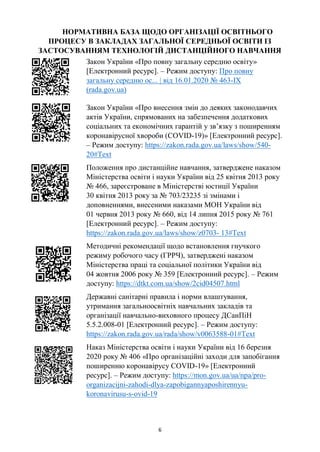 6
НОРМАТИВНА БАЗА ЩОДО ОРГАНІЗАЦІЇ ОСВІТНЬОГО
ПРОЦЕСУ В ЗАКЛАДАХ ЗАГАЛЬНОЇ СЕРЕДНЬОЇ ОСВІТИ ІЗ
ЗАСТОСУВАННЯМ ТЕХНОЛОГІЙ ДИСТАНЦІЙНОГО НАВЧАННЯ
Закон України «Про повну загальну середню освіту»
[Електронний ресурс]. – Режим доступу: Про повну
загальну середню ос... | від 16.01.2020 № 463-IX
(rada.gov.ua)
Закон України «Про внесення змін до деяких законодавчих
актів України, спрямованих на забезпечення додаткових
соціальних та економічних гарантій у зв’язку з поширенням
коронавірусної хвороби (COVID-19)» [Електронний ресурс].
– Режим доступу: https://zakon.rada.gov.ua/laws/show/540-
20#Text
Положення про дистанційне навчання, затверджене наказом
Міністерства освіти і науки України від 25 квітня 2013 року
№ 466, зареєстроване в Міністерстві юстиції України
30 квітня 2013 року за № 703/23235 зі змінами і
доповненнями, внесеними наказами МОН України від
01 червня 2013 року № 660, від 14 липня 2015 року № 761
[Електронний ресурс]. – Режим доступу:
https://zakon.rada.gov.ua/laws/show/z0703- 13#Text
Методичні рекомендації щодо встановлення гнучкого
режиму робочого часу (ГРРЧ), затверджені наказом
Міністерства праці та соціальної політики України від
04 жовтня 2006 року № 359 [Електронний ресурс]. – Режим
доступу: https://dtkt.com.ua/show/2cid04507.html
Державні санітарні правила і норми влаштування,
утримання загальноосвітніх навчальних закладів та
організації навчально-виховного процесу ДСанПіН
5.5.2.008-01 [Електронний ресурс]. – Режим доступу:
https://zakon.rada.gov.ua/rada/show/v0063588-01#Text
Наказ Міністерства освіти і науки України від 16 березня
2020 року № 406 «Про організаційні заходи для запобігання
поширенню коронавірусу СOVID-19» [Електронний
ресурс]. – Режим доступу: https://mon.gov.ua/ua/npa/pro-
organizacijni-zahodi-dlya-zapobigannyaposhirennyu-
koronavirusu-s-ovid-19
 