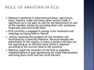  Pakistan’s potential in telecommunication, agriculture,
food, industry, trade and many other sectors made it
significant as it can play its role for the betterment of rest
of the member nations by providing them with assistance
financially and technically both.
 ECO currently is engaged in energy crisis resolution and
meetings are being held in Tehran.
 And by resolving this problem all the members will
facilitated by it specially Pakistan. Because besides the
potentiality of the country in many a sectors still they are
not operating at an efficient level which is required
according to the current need of the scenario.
 Pakistan urged the members of the ECO to expedite
implementation of past agreements for trade liberalisation
and bring down tariff and non tariff barriers.
 