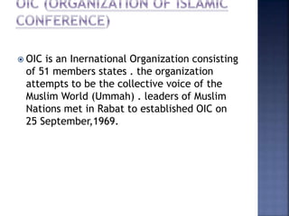  OIC is an Inernational Organization consisting
of 51 members states . the organization
attempts to be the collective voice of the
Muslim World (Ummah) . leaders of Muslim
Nations met in Rabat to established OIC on
25 September,1969.
 