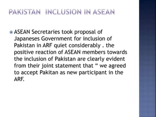  ASEAN Secretaries took proposal of
Japaneses Government for inclusion of
Pakistan in ARF quiet considerably . the
positive reaction of ASEAN members towards
the inclusion of Pakistan are clearly evident
from their joint statement that “ we agreed
to accept Pakitan as new participant in the
ARF.
 