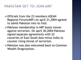  Officials from the 23 members ASEAN
Regional Forum(ARF) on april 21,2004 agreed
to admit Pakistan into its fold.
 Pakistan membership in ARF boost moves
against terrorism. On april 30,2004 Pakistan
signed separate agreements with 22
countries of East-South Asia minus India to
counter rising threat of terrorism.
 Pakistan was also welcomed back to Common
Wealth Oragnization.
 