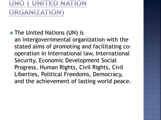  The United Nations (UN) is
an intergovernmental organization with the
stated aims of promoting and facilitating co-
operation in International law, International
Security, Economic Development Social
Progress, Human Rights, Civil Rights, Civil
Liberties, Political Freedoms, Democracy,
and the achievement of lasting world peace.
 