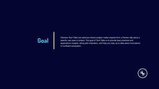 Goal
Partners Tech Talks are webinars where subject matter experts from a Partner talk about a
specific use case or project. The goal of Tech Talks is to provide best practices and
applications insights, along with inspiration, and help you stay up to date about innovations
in confluent ecosystem.
 