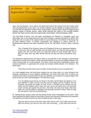 book The God Delusion. He is right to the extent that most of the reaction from the muslim world
was not proportionate, as we saw in our country, Pakistan, but his distaste for religious harmony is
no more than the skepticism of Sam Harris. Unfortunately, Dawkins doesn‟t strive to bridge the gap
between people of diverse opinion, rather tacitly approves the views of the journalist Andrew
Mueller that „Islam and the west are fundamentally irreconcilable.‟ (Richard Dawkins, 2006).

The Holy Book of Quran, time and again, emphasizes her followers to propagate „good‟ and
discourage „bad‟ in the society they live in and not to indulge in useless discussions or conflict with
those who are not aware of the subject-matter of a given discourse. The attitude of the Quran, like
all other religious books, is positive, progressive and integrative in nature. What Dr. S.
Radhakrishnan observes has been excellently said by the Holy Book of Quran, fifteen centuries
ago.

        “Say: O people of the Scripture (Jews and Christians)! Come to an agreement between
        us and you: that we shall worship none but Allah (God), and that we shall ascribe no
        partner unto Him, and that none of us shall take others for Lords beside Allah. And if
        they turn away, then say: Bear witness that we are they who have surrendered (unto
        Him).”

The standard of righteousness and piety in Islam is not enshrined in the outwardly or phenomenal
expressions of rituals and customs, rather the tender feelings of worship are deeply imbibed in the
inner consciousness of a muslim believer. The Quran never approves of ostentatious actions and
worship pretensions. It appreciates the simple and lovingly humble attitude of its followers. The
Quran says,

        “Their flesh and their blood reach not Allah, but the devotion from you reacheth Him.”

In a more detailed verse, the Holy Quran explains the true virtue which is in utter contrast to the
dogmatic pretensions of some religious practitioners and which tells what kind of actions are
accepted and loved by God and which are the true reflection and symptoms of a good religious life,
same as said by Luther and Kierkegaard. The Holy Quran says,

        “It is not righteousness that ye turn faces to the East and the West; but righteous is he
        who believeth in Allah and the Last Day and the angels and the Scripture and the
        Prophets; and giveth his wealth, for love of Him, to kinsfolk and to orphans and the
        needy and the wayfarer and to those who ask, and to set slaves free; and observeth
        proper worship and payeth the poor-due. And those who keep their treaty when they
        make one, and the patient in tribulation and adversity and time of stress. Such are they
        who are sincere. Such are the God-fearing.”

Dr. Radhakrishnan quotes Luther and the Danish thinker Soren Kierkegaard on this point . Both
have supported the idea of what the Holy Book of Quran has said about restraining from pretension
and hypocrisy and observing the true virtue of righteousness. Luther says,

        “Only the faith and trust of the heart make either God or Idol. If your faith and trust are
        right and sincere, you have the true God, and conversely__ if your faith and trust are


                                                                                                      9
Vol. II enero-julio 2009
www.somecrimnl.es.tl
 