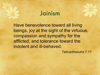 Jainism Have benevolence toward all living beings, joy at the sight of the virtuous, compassion and sympathy for the afflicted, and tolerance toward the indolent and ill-behaved. Tattvarthasutra 7.11 