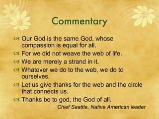 Commentary Our God is the same God, whose compassion is equal for all. For we did not weave the web of life. We are merely a strand in it. Whatever we do to the web, we do to ourselves. Let us give thanks for the web and the circle that connects us. Thanks be to god, the God of all. Chief Seattle, Native American leader 