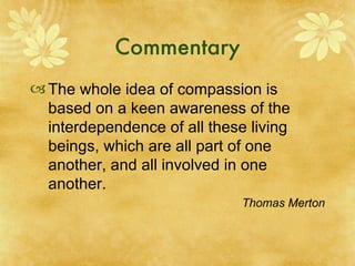 Commentary The whole idea of compassion is based on a keen awareness of the interdependence of all these living beings, which are all part of one another, and all involved in one another. Thomas Merton Roman Catholic monk 