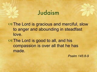 Judaism The Lord is gracious and merciful, slow to anger and abounding in steadfast love. The Lord is good to all, and his compassion is over all that he has made. Psalm 145:8-9 