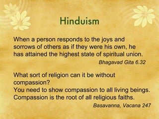 Hinduism When a person responds to the joys and sorrows of others as if they were his own, he has attained the highest state of spiritual union. Bhagavad Gita 6.32 What sort of religion can it be without compassion? You need to show compassion to all living beings. Compassion is the root of all religious faiths. Basavanna, Vacana 247 