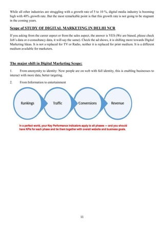 11
While all other industries are struggling with a growth rate of 5 to 10 %, digital media industry is booming
high with 40% growth rate. But the most remarkable point is that this growth rate is not going to be stagnant
in the coming years.
Scope of STUDY OF DIGITAL MARKETING IN DELHI NCR
If you asking from the career aspect or from the sales aspect, the answer is YES (We are biased, please check
Job’s data or e-consultancy data, it will say the same). Check the ad shows, it is shifting more towards Digital
Marketing Ideas. It is not a replaced for TV or Radio, neither it is replaced for print medium. It is a different
medium available for marketers.
The major shift in Digital Marketing Scope:
1. From anonymity to identity: Now people are on web with full identity, this is enabling businesses to
interact with more data, better targeting.
2. From Information to entertainment
 