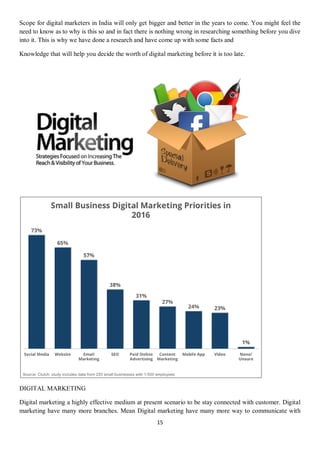 15
Scope for digital marketers in India will only get bigger and better in the years to come. You might feel the
need to know as to why is this so and in fact there is nothing wrong in researching something before you dive
into it. This is why we have done a research and have come up with some facts and
Knowledge that will help you decide the worth of digital marketing before it is too late.
DIGITAL MARKETING
Digital marketing a highly effective medium at present scenario to be stay connected with customer. Digital
marketing have many more branches. Mean Digital marketing have many more way to communicate with
 