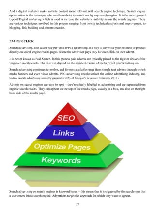 17
And a digital marketer make website content more relevant with search engine technique. Search engine
optimization is the technique who enable website to search out by any search engine. It is the most general
type of Digital marketing which is used to increase the website’s visibility across the search engines. There
are various techniques involved in this process ranging from on-site technical analysis and improvement, to
blogging, link-building and content creation.
PAY PER CLICK
Search advertising, also called pay-per-click (PPC) advertising, is a way to advertise your business or product
directly on search engine results pages, where the advertiser pays only for each click on their advert.
It is better known as Paid Search. In this process paid adverts are typically placed to the right or above of the
‘organic’ search results. The cost will depend on the competitiveness of the keyword you’re bidding on.
Search advertising continues to evolve, and formats available range from simple text adverts through to rich
media banners and even video adverts. PPC advertising revolutionised the online advertising industry, and
today, search advertising industry generates 95% of Google’s revenue (Peterson, 2013).
Adverts on search engines are easy to spot – they’re clearly labelled as advertising and are separated from
organic search results. They can appear on the top of the results page, usually in a box, and also on the right
hand side of the results page.
Search advertising on search engines is keyword based – this means that it is triggered by the search term that
a user enters into a search engine. Advertisers target the keywords for which they want to appear.
 