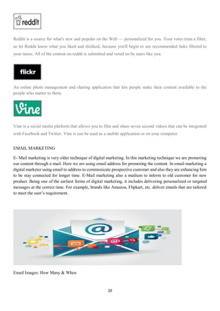 20
Reddit is a source for what's new and popular on the Web — personalized for you. Your votes train a filter,
so let Reddit know what you liked and disliked, because you'll begin to see recommended links filtered to
your tastes. All of the content on reddit is submitted and voted on by users like you.
An online photo management and sharing application that lets people make their content available to the
people who matter to them.
Vine is a social media platform that allows you to film and share seven second videos that can be integrated
with Facebook and Twitter. Vine is can be used as a mobile application or on your computer.
EMAIL MARKETING
E- Mail marketing is very older technique of digital marketing. In this marketing technique we are promoting
our content through e-mail. Here we are using email address for promoting the content. In email marketing a
digital marketer using email to address to communicate prospective customer and also they are enhancing him
to be stay connected for longer time. E-Mail marketing also a medium to inform to old customer for new
product. Being one of the earliest forms of digital marketing, it includes delivering personalized or targeted
messages at the correct time. For example, brands like Amazon, Flipkart, etc. deliver emails that are tailored
to meet the user’s requirement.
Email Images: How Many & When
 