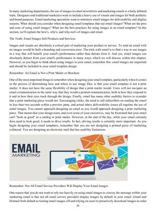 21
In many marketing departments, the use of images in email newsletters and marketing emails is a hotly debated
topic. Designers and traditional marketers want to include a heavy use of visuals and images for both aesthetic
and brand purposes. Email marketing specialists want to minimize email images for deliverability and display
reasons. What should you consider when designing email templates that use email images? What are the pros
and cons of using email images? What are the best practices for using images in an email template? In this
section, we'll explain the how's, why's, and why-not's of images and email.
The Truth: Email Images Sell Products and Services
Images and visuals are absolutely a critical part of marketing your product or service. To send an email with
no images would be both a branding and conversion error. The trick with email is to find a way to use images
in a way that will benefit your email's performance rather than detract from it. And yes, email images can
absolutely detract from your email's performance in many ways, which we will discuss within this chapter.
However, as you begin to think about using images in your email, remember this: email images are important
and should be included in your email template design
Remember: An Email is Not a Print Mailer or Brochure
One of the most important things to remember when designing your email template, particularly when it comes
to the process of determining how and where to use image files, is that your email template is not a print
mailer. It does not have the same flexibility of design that a print mailer would. Users will not navigate an
email communication in the same way that they would a printed communication, both in how they respond to
it and in how their eyes track through the design. Finally, email has many other usability factors to consider
that a print marketing piece would not. Encouraging clicks, the need to sell subscribers on reading the email
in less than two seconds within a preview pane, and actual inbox deliverability issues all regulate the use of
email images. You cannot approach designing an email as you would approach designing a print marketing
piece. That means that your design team, and even some of your executives, may be frustrated that your email
can't "look as good" as a catalog or print mailer. However, at the end of the day, while your email certainly
does need to look good, it needs to drive results. In fact, driving results is certainly more important. As you
begin designing your email templates, remember that you are not designing a printed piece of marketing
collateral. You are designing an electronic mail that has usability limitations.
Remember: Not All Email Service Providers Will Display Your Email Images
One reason that you do not want to rely too heavily on using email images to convey the message within your
marketing email is that not all email service providers display images by default in your email. Gmail and
Hotmail both default to turning email images off and relying on users to proactively download images in order
 