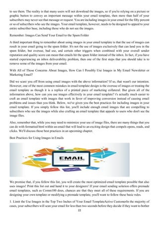 22
to see them. The reality is that many users will not download the images, so if you're relying on a picture or
graphic button to convey an important message within your email template, then more than half of your
subscribers may never see that message or request. You are including images in your email for the fifty percent
or so of subscribers who see the images. Your email template, however, needs to be designed to appeal to your
entire subscriber base, including those who do not see the images.
Remember: Images Can Send Your Email to the Spam Folder
A third important thing to remember about using images in your email template is that the use of images can
result in your email going to the spam folder. It's not the use of images exclusively that can land you in the
spam folder, but overuse, bad use, and certain other triggers when combined with your overall sender
reputation and quality score can mean that emails hit the spam folder instead of the inbox. In fact, if you have
started experiencing an inbox deliverability problem, then one of the first steps that you should take is to
remove some of the images from your email.
With All of Those Concerns About Images, How Can I Possibly Use Images in My Email Newsletter or
Marketing Email?
Did we scare you off from using email images with the above information? If so, that wasn't our intention.
However, one of the most common mistakes in email template design is the overuse of images or treating the
email template as though it is a replica of a printed piece of marketing collateral. But given all of the
information above, how can you use images effectively in your email template? t's actually much easier to
craft an email template with images that work in favor of improving conversion instead of causing email
problems and issues than you think. Below, we've given you the best practices for including images in your
email template. If you simply follow this list, you'll include enough email images that are compelling to
subscribers who see the images while also crafting an email template that appeals to users who don't see the
image files.
Also, remember that, while you may need to minimize your use of image files, there are many things that you
can do with formatted html within an email that will lead to an exciting design that compels opens, reads, and
clicks. We'll discuss those best practices in an upcoming chapter.
Best Practices for Using Images in Emails
We promise that, if you follow this list, you will create the most optimized email template possible that also
uses images! Print this list out and hand it to your designers! If your email sending solution offers premade
email templates, such as Comm100 does, chances are that they meet all of these requirements. If you are
designing your own template or modifying a premade template, you'll want to follow these basic rules.
1. Limit the Use Images in the Top Two Inches of Your Email TemplateActive CustomerIn the majority of
cases, your subscribers will scan your email for less than two seconds before they decide if they want to bother
 