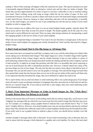 23
reading it. Most of that scanning will happen within the email preview pane. The typical email preview pane
is horizontally aligned (Outlook offers an alternative vertical one) and less than two inches in height. That
means that you have approximately two inches of space to convince a subscriber or user to continue reading
your email. There's nothing wrong with using an image within the top two inches of space. In fact, we'd
recommend it because it will have a positive impact and result on users who load email images automatically
in their email browser. However, because so many subscribers and users will not automatically, or possibly
ever, see the email images, you need to be sure to get compelling text into the top two inches of your email
template in order to engage them.
The most common way to address this issue is to use an email template header graphic, typically about 700
pixels across and no more than seventy-five pixels in height. The header graphic can be the same for every
email send or can be different for each send. There are many other design solutions for incorporating a small
but engaging graphic in the top two inches of your email template.
What's the most important thing to remember? You want to be sure that there is enough space in the top two
inches of your email template for engaging and visually formatted text. Don't sacrifice that need for a bigger,
brighter image.
2. Don't Send an Email That Is One Big Image or All Image Files
How many times have you opened an email that a company sent to you, and the entire thing was a blank white
screen asking you to download email images? That single image (or a series of smaller images built together
using an html table to form a larger image), may be visually amazing. It may an exact replica or a piece of
print marketing collateral that your design team spent months developing and that the entire company is proud
of and excited by. It might be an image that promotes and offer that is so incredible that you're expecting to
run out of stock because the offer is unmatched anywhere else. However, it doesn't matter how many of the
previous things are true of your image. The only true fact that you need to worry about is that half (or less) of
the people who you sent the email to never saw the graphic or message. Not only did the image not load when
they opened their email, but also because there was no text in the top two inches of the email to tell them why
it was important that they download the image, they never bothered to explore the email at all.
We've said it before, but an email newsletter or email marketing offer is not a print design piece.Your design
team will need to create an alternate treatment of campaigns that relies more heavily on html and text and less
heavily on a layered image file. If you send an email that is only images, then your email marketing results
will be dramatically reduced.
3. Don't Trap Important Messages or Links in Email Images (ie: The "Click Here"
Graphic Button Does Not Belong in an Email)
Similar to the reasons that you'll want to avoid sending emails that are entirely image files, you'll want to avoid
"trapping" any messages that are critical for your users to get from the email in image files that they may never
see. For example, on a webpage, using a graphic button to indicate that a user should click to "buy" or "read
more" is highly effective. However, in an email template users may not see those buttons and may be confused
about where they should click within the email.Links in email templates should always be formatted text links.
If you really want to use a graphic button to indicate a place to click, you should always include a text link
below it.
Another example is messages about sales or discounts. If your email is promoting a sale or discount, then you
want to ensure that the message is both indicated in a graphic and a text headline. For those who load email
 