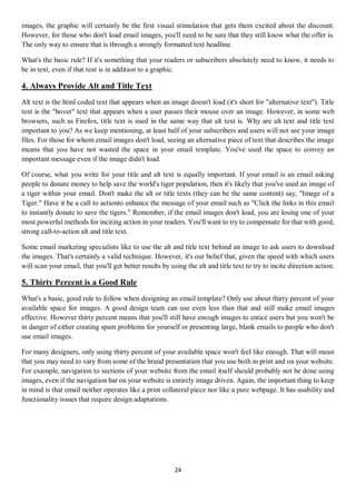 24
images, the graphic will certainly be the first visual stimulation that gets them excited about the discount.
However, for those who don't load email images, you'll need to be sure that they still know what the offer is.
The only way to ensure that is through a strongly formatted text headline.
What's the basic rule? If it's something that your readers or subscribers absolutely need to know, it needs to
be in text, even if that text is in addition to a graphic.
4. Always Provide Alt and Title Text
Alt text is the html coded text that appears when an image doesn't load (it's short for "alternative text"). Title
text is the "hover" text that appears when a user passes their mouse over an image. However, in some web
browsers, such as Firefox, title text is used in the same way that alt text is. Why are alt text and title text
important to you? As we keep mentioning, at least half of your subscribers and users will not see your image
files. For those for whom email images don't load, seeing an alternative piece of text that describes the image
means that you have not wasted the space in your email template. You've used the space to convey an
important message even if the image didn't load.
Of course, what you write for your title and alt text is equally important. If your email is an email asking
people to donate money to help save the world's tiger population, then it's likely that you've used an image of
a tiger within your email. Don't make the alt or title texts (they can be the same content) say, "Image of a
Tiger." Have it be a call to actionto enhance the message of your email such as "Click the links in this email
to instantly donate to save the tigers." Remember, if the email images don't load, you are losing one of your
most powerful methods for inciting action in your readers. You'll want to try to compensate for that with good,
strong call-to-action alt and title text.
Some email marketing specialists like to use the alt and title text behind an image to ask users to download
the images. That's certainly a valid technique. However, it's our belief that, given the speed with which users
will scan your email, that you'll get better results by using the alt and title text to try to incite direction action.
5. Thirty Percent is a Good Rule
What's a basic, good rule to follow when designing an email template? Only use about thirty percent of your
available space for images. A good design team can use even less than that and still make email images
effective. However thirty percent means that you'll still have enough images to entice users but you won't be
in danger of either creating spam problems for yourself or presenting large, blank emails to people who don't
use email images.
For many designers, only using thirty percent of your available space won't feel like enough. That will mean
that you may need to vary from some of the brand presentation that you use both in print and on your website.
For example, navigation to sections of your website from the email itself should probably not be done using
images, even if the navigation bar on your website is entirely image driven. Again, the important thing to keep
in mind is that email neither operates like a print collateral piece nor like a pure webpage. It has usability and
functionality issues that require design adaptations.
 