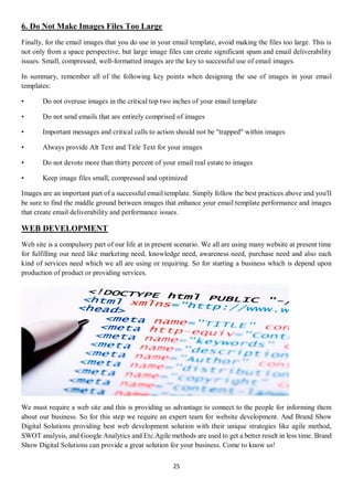 25
6. Do Not Make Images Files Too Large
Finally, for the email images that you do use in your email template, avoid making the files too large. This is
not only from a space perspective, but large image files can create significant spam and email deliverability
issues. Small, compressed, well-formatted images are the key to successful use of email images.
In summary, remember all of the following key points when designing the use of images in your email
templates:
• Do not overuse images in the critical top two inches of your email template
• Do not send emails that are entirely comprised of images
• Important messages and critical calls to action should not be "trapped" within images
• Always provide Alt Text and Title Text for your images
• Do not devote more than thirty percent of your email real estate to images
• Keep image files small, compressed and optimized
Images are an important part of a successful email template. Simply follow the best practices above and you'll
be sure to find the middle ground between images that enhance your email template performance and images
that create email deliverability and performance issues.
WEB DEVELOPMENT
Web site is a compulsory part of our life at in present scenario. We all are using many website at present time
for fulfilling our need like marketing need, knowledge need, awareness need, purchase need and also each
kind of services need which we all are using or requiring. So for starting a business which is depend upon
production of product or providing services.
We must require a web site and this is providing us advantage to connect to the people for informing them
about our business. So for this step we require an expert team for website development. And Brand Show
Digital Solutions providing best web development solution with their unique strategies like agile method,
SWOT analysis, and Google Analytics and Etc.Agile methods are used to get a better result in less time. Brand
Show Digital Solutions can provide a great solution for your business. Come to know us!
 