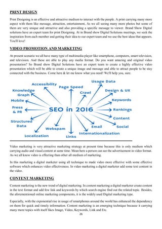 26
PRINT DESIGN
Print Designing is an effective and attractive medium to interact with the people. A print carrying many more
aspect with them like message, attraction, entertainment, As we all seeing many more photos but some of
them are very unique and attractive and also providing a specific message to viewer. Brand Show Digital
solutions have an expert team for print Designing. At in Brand show Digital Solutions meetings, we seek the
inspiration from each member and getting their idea to our expert team and we use the best ideas that appears.
You'll love!
VIDEO PROMOTION AND MARKETING
At present scenario we all have many type of multimedia player like smartphone, computers, smart television,
and television. And these are able to play any media format. Do you want amazing and original video
presentation? So Brand show Digital Solutions have an expert team to create a highly effective video
presentation which will be able to create a unique image and message and able to attract people to be stay
connected with the business. Come here & let me know what you need! We'll help you, sure.
Video marketing is very attractive marketing strategy at present time because this is only medium which
carrying audio and visual content at same time. Mean here a person can see the advertisement in video format.
As we all know video is effecting than other all medium of marketing.
In this marketing a digital marketer using all technique to made video more effective with some effective
software which enhances video effectiveness. In video marketing a digital marketer add some text content in
the video.
CONTENT MARKETING
Content marketing is the new trend of digital marketing. In content marketing a digital marketer create content
in the text format and add few link and keywords by which search engine find out the related topic. Besides,
the aforementioned online marketing components, it is the widely used Digital marketing type.
Especially, with the exponential rise in usage of smartphones around the world has enhanced the dependency
on them for quick and timely information. Content marketing is an emerging technique because it carrying
many more topics with itself likes Image, Video, Keywords, Link and Etc.
 
