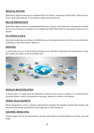 28
DIGITAL POSTER
Brand Show Digital Solutions have launched Posters for Movies, Restaurants, Retail Stores, Where houses,
Events, Real Estate Industry, Travel Industry, Educational Institutes etc.
BRAND PROMOTION
Brand Show digital solutions is leading Brand Promotion Company in India that knows the important of brand
for you and your business and helps you to establish and build robust brand for your products and services in
Internet.
IT CONSULTANCY
Information technology consulting is a field that focuses on advising businesses on how best to use information
technology to meet their business objectives.
HOSTING
A web hosting service is a type of Internet hosting service that allows individuals and organizations to make
their website accessible via the World Wide Web.
DOMAIN REGESTRATION
A domain name is a unique name that identifies an internet resource such as a website. It is an identification
string that defines a realm of administrative autonomy, authority or control on the Internet.
MEDIA MANAGEMENT
Media management is seen as a business administration discipline that identifies and describes strategic and
operational phenomena and problems in the leadership of media enterprises.
GRAPHIC DESIGNING
Graphic design is the art of communication, stylizing, and problem-solving through the use of type, space and
image.
 