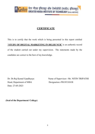 3
CERTIFICATE
This is to certify that the work which is being presented in this report entitled
“STUDY OF DIGITAL MARKETING IN DELHI NCR” is an authentic record
of the student carried out under my supervision. The statements made by the
candidate are correct to the best of my knowledge.
Dr. Dr.Raj Kamal Upadhyaya Name of Supervisor:- Mr. NITIN TRIPATHI
Head, Department of MBA Designation:-PROFESSOR
Date: 27-05-2023
(Seal of the Department/ College)
 