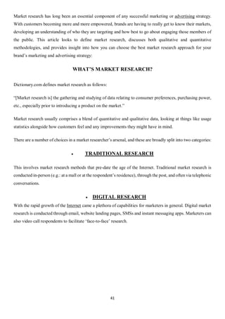 41
Market research has long been an essential component of any successful marketing or advertising strategy.
With customers becoming more and more empowered, brands are having to really get to know their markets,
developing an understanding of who they are targeting and how best to go about engaging those members of
the public. This article looks to define market research, discusses both qualitative and quantitative
methodologies, and provides insight into how you can choose the best market research approach for your
brand’s marketing and advertising strategy:
WHAT’S MARKET RESEARCH?
Dictionary.com defines market research as follows:
“[Market research is] the gathering and studying of data relating to consumer preferences, purchasing power,
etc., especially prior to introducing a product on the market.”
Market research usually comprises a blend of quantitative and qualitative data, looking at things like usage
statistics alongside how customers feel and any improvements they might have in mind.
There are a number of choices in a market researcher’s arsenal, and these are broadly split into two categories:
 TRADITIONAL RESEARCH
This involves market research methods that pre-date the age of the Internet. Traditional market research is
conducted in-person (e.g.: at a mall or at the respondent’s residence), through the post, and often via telephonic
conversations.
 DIGITAL RESEARCH
With the rapid growth of the Internet came a plethora of capabilities for marketers in general. Digital market
research is conducted through email, website landing pages, SMSs and instant messaging apps. Marketers can
also video call respondents to facilitate ‘face-to-face’ research.
 