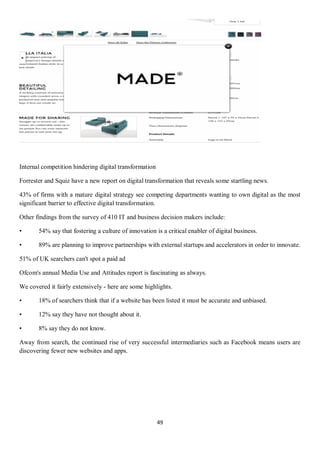 49
Internal competition hindering digital transformation
Forrester and Squiz have a new report on digital transformation that reveals some startling news.
43% of firms with a mature digital strategy see competing departments wanting to own digital as the most
significant barrier to effective digital transformation.
Other findings from the survey of 410 IT and business decision makers include:
• 54% say that fostering a culture of innovation is a critical enabler of digital business.
• 89% are planning to improve partnerships with external startups and accelerators in order to innovate.
51% of UK searchers can't spot a paid ad
Ofcom's annual Media Use and Attitudes report is fascinating as always.
We covered it fairly extensively - here are some highlights.
• 18% of searchers think that if a website has been listed it must be accurate and unbiased.
• 12% say they have not thought about it.
• 8% say they do not know.
Away from search, the continued rise of very successful intermediaries such as Facebook means users are
discovering fewer new websites and apps.
 