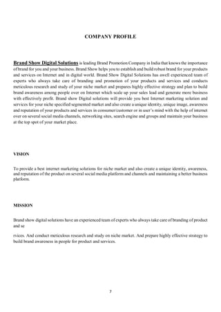 7
COMPANY PROFILE
Brand Show Digital Solutions is leading Brand Promotion Company in India that knows the importance
of brand for you and your business. Brand Show helps you to establish and build robust brand for your products
and services on Internet and in digital world. Brand Show Digital Solutions has awell experienced team of
experts who always take care of branding and promotion of your products and services and conducts
meticulous research and study of your niche market and prepares highly effective strategy and plan to build
brand awareness among people over on Internet which scale up your sales lead and generate more business
with effectively profit. Brand show Digital solutions will provide you best Internet marketing solution and
services for your niche specified segmented market and also create a unique identity, unique image, awareness
and reputation of your products and services in consumer/customer or in user’s mind with the help of internet
over on several social media channels, networking sites, search engine and groups and maintain your business
at the top spot of your market place.
VISION
To provide a best internet marketing solutions for niche market and also create a unique identity, awareness,
and reputation of the product on several social media platform and channels and maintaining a better business
platform.
MISSION
Brand show digital solutions have an experienced team of experts who always take care of branding of product
and se
rvices. And conduct meticulous research and study on niche market. And prepare highly effective strategy to
build brand awareness in people for product and services.
 