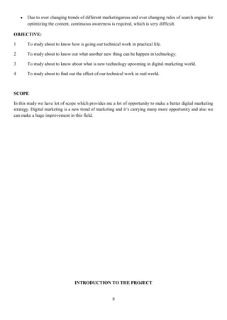 9
 Due to ever changing trends of different marketingareas and ever changing rules of search engine for
optimizing the content, continuous awareness is required, which is very difficult.
OBJECTIVE:
1 To study about to know how is going our technical work in practical life.
2 To study about to know out what another new thing can be happen in technology.
3 To study about to know about what is new technology upcoming in digital marketing world.
4 To study about to find out the effect of our technical work in real world.
SCOPE
In this study we have lot of scope which provides me a lot of opportunity to make a better digital marketing
strategy. Digital marketing is a new trend of marketing and it’s carrying many more opportunity and also we
can make a huge improvement in this field.
INTRODUCTION TO THE PROJECT
 