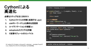 13
Cythonによる
高速化
必要なステップは主に次の5つ
1. Cythonファイルの用意 (拡張子は .pyx)
2. cdefキーワードによる静的な型宣言
3. コードアノテーションの確認 ※1
4. setuptoolsスクリプトを用意
5. C拡張モジュールのコンパイル
from setuptools import setup, Extension
from Cython.Build import cythonize
setup(
...,
ext_modules=cythonize([
Extension("foo", sources=["foo.pyx"]),
]),
)
※1 cythonコマンド(cython -a foo.pyx)や、cythonize(..., annotate=True)オプ
ション、IPythonマジックコマンド(%%cython -a)で生成可能。
# cython: language_level=3
def predict(float[:, :, :] weights, float[:, :] x):
cdef float result
...
return result
# Cレベル関数宣言
cdef float sigmoid(float x):
return 1.0 / (1.0 + e ** (-x))
$ python setup.py build_ext --inplace
 