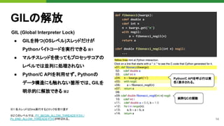 14
GILの解放
GIL (Global Interpreter Lock)
● GILを持つ(OSレベル)スレッドだけが
Pythonバイトコードを実行できる ※1
● マルチスレッドを使ってもプロセッサコアの
レベルでは並列に処理されない
● Python/C APIを利用せず、Pythonの
データ構造にも触れない箇所では、GILを
明示的に解放できる ※2
def fibonacci(kwargs):
cdef double a
cdef int n
n = kwargs.get('n')
with nogil:
a = fibonacci_nogil(n)
return a
cdef double fibonacci_nogil(int n) nogil:
...
Python/C APIを呼ぶ行は黄
色く表示される。
純粋なCの関数
※1 各スレッドは5ms実行するとロックを受け渡す
※2 Cのレベルでは、PY_BEGIN_ALLOW_THREADSマクロ /
Py_END_ALLOW_THREADSマクロが呼ばれる。
 